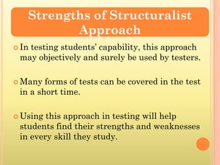 Strengths of Structuralist
          Approach
 In
   testing students’ capability, this approach
 may objectively and surely be used by testers.

 Many  forms of tests can be covered in the test
 in a short time.

 Using this approach in testing will help
 students find their strengths and weaknesses
 in every skill they study.
 