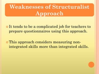 Weaknesses of Structuralist
         Approach

 It
   tends to be a complicated job for teachers to
 prepare questionnaires using this approach.

 Thisapproach considers measuring non-
 integrated skills more than integrated skills.
 