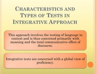CHARACTERISTICS AND
      TYPES OF TESTS IN
    INTEGRATIVE APPROACH

 This approach involves the testing of language in
   context and is thus concerned primarily with
  meaning and the total communicative effect of
                     discourse.



Integrative tests are concerned with a global view of
                     proficiency.
 