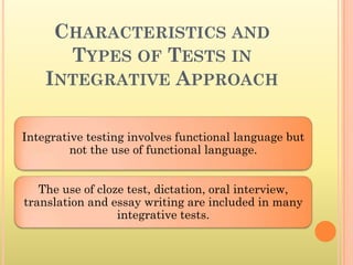 CHARACTERISTICS AND
      TYPES OF TESTS IN
    INTEGRATIVE APPROACH

Integrative testing involves functional language but
         not the use of functional language.


   The use of cloze test, dictation, oral interview,
translation and essay writing are included in many
                  integrative tests.
 