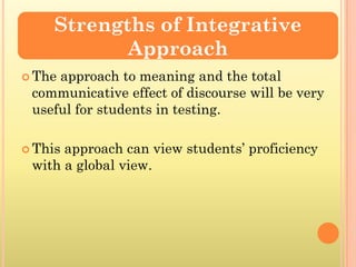 Strengths of Integrative
            Approach
 Theapproach to meaning and the total
 communicative effect of discourse will be very
 useful for students in testing.

 Thisapproach can view students’ proficiency
 with a global view.
 