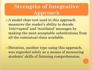 Strengths of Integrative
            Approach
A  model cloze test used in this approach
 measures the reader’s ability to decode
 ‘interrupted’ and ‘mutilated’ messages by
 making the most acceptable substitutions from
 all the contextual clues available.

 Dictation,another type using this approach,
 was regarded solely as a means of measuring
 students’ skills of listening comprehension.
 