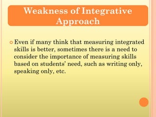 Weakness of Integrative
         Approach

 Even  if many think that measuring integrated
 skills is better, sometimes there is a need to
 consider the importance of measuring skills
 based on students’ need, such as writing only,
 speaking only, etc.
 
