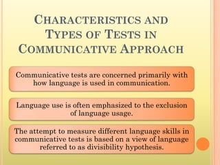 CHARACTERISTICS AND
    TYPES OF TESTS IN
 COMMUNICATIVE APPROACH
Communicative tests are concerned primarily with
   how language is used in communication.


Language use is often emphasized to the exclusion
               of language usage.

The attempt to measure different language skills in
communicative tests is based on a view of language
       referred to as divisibility hypothesis.
 