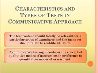 CHARACTERISTICS AND
   TYPES OF TESTS IN
COMMUNICATIVE APPROACH

The test content should totally be relevant for a
particular group of examinees and the tasks set
       should relate to real-life situation.

Communicative testing introduces the concept of
qualitative modes of assessment in preference to
       quantitative modes of assessment.
 