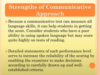 Strengths of Communicative
          Approach
 Because  a communicative test can measure all
 language skills, it can help students in getting
 the score. Consider students who have a poor
 ability in using spoken language but may score
 quite highly on tests of reading.

 Detailed statements of each performance level
 serve to increase the reliability of the scoring by
 enabling the examiner to make decisions
 according to carefully drawn-up and well-
 established criteria.
 