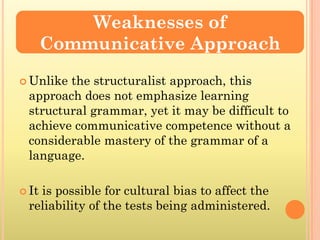 Weaknesses of
       Communicative Approach
 Unlikethe structuralist approach, this
 approach does not emphasize learning
 structural grammar, yet it may be difficult to
 achieve communicative competence without a
 considerable mastery of the grammar of a
 language.

 It
   is possible for cultural bias to affect the
 reliability of the tests being administered.
 