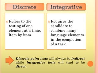  Refersto the            Requires   the
 testing of one            candidate to
 element at a time,        combine many
 item by item.             language elements
                           in the completion
                           of a task.


     Discrete point tests will always be indirect
     while integrative tests will tend to be
     direct.
 