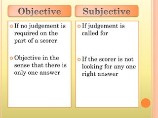  Ifno judgement is      Ifjudgement is
  required on the         called for
  part of a scorer

 Objective in the       Ifthe scorer is not
  sense that there is     looking for any one
  only one answer         right answer
 