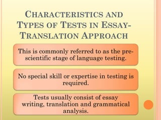 CHARACTERISTICS AND
TYPES OF TESTS IN ESSAY-
TRANSLATION APPROACH
This is commonly referred to as the pre-
  scientific stage of language testing.

No special skill or expertise in testing is
                required.

     Tests usually consist of essay
 writing, translation and grammatical
                analysis.
 
