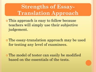 Strengths of Essay-
         Translation Approach
 Thisapproach is easy to follow because
 teachers will simply use their subjective
 judgement.

 The essay-translation approach may be used
 for testing any level of examinees.

 Themodel of tester can easily be modified
 based on the essentials of the tests.
 