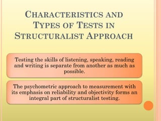 CHARACTERISTICS AND
    TYPES OF TESTS IN
 STRUCTURALIST APPROACH

 Testing the skills of listening, speaking, reading
 and writing is separate from another as much as
                      possible.

 The psychometric approach to measurement with
its emphasis on reliability and objectivity forms an
       integral part of structuralist testing.
 