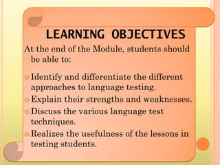 LEARNING OBJECTIVES
At the end of the Module, students should
 be able to:

 Identify and differentiate the different
  approaches to language testing.
 Explain their strengths and weaknesses.

 Discuss the various language test
  techniques.
 Realizes the usefulness of the lessons in
  testing students.
 