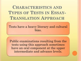 CHARACTERISTICS AND
TYPES OF TESTS IN ESSAY-
TRANSLATION APPROACH
Tests have a heavy literary and cultural
                 bias.


Public examinations resulting from the
 tests using this approach sometimes
 have an oral component at the upper
   intermediate and advance levels.
 