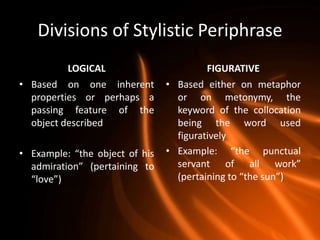 Divisions of Stylistic Periphrase
          LOGICAL                        FIGURATIVE
• Based on one inherent         • Based either on metaphor
  properties or perhaps a         or on metonymy, the
  passing feature of the          keyword of the collocation
  object described                being the word used
                                  figuratively
• Example: “the object of his   • Example: “the punctual
  admiration” (pertaining to      servant of all work”
  “love”)                         (pertaining to “the sun”)
 