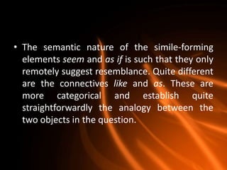 • The semantic nature of the simile-forming
  elements seem and as if is such that they only
  remotely suggest resemblance. Quite different
  are the connectives like and as. These are
  more categorical and establish quite
  straightforwardly the analogy between the
  two objects in the question.
 