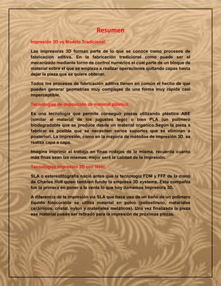 Resumen
Impresión 3D vs Modelo Tradicional.
Las impresoras 3D forman parte de lo que se conoce como procesos de
fabricación aditiva. En la fabricación tradicional como puede ser el
mecanizado mediante torno de control numérico el cual parte de un bloque de
material sobre el que se empieza a realizar operaciones quitando capas hasta
dejar la pieza que se quiere obtener.
Todos los procesos de fabricación aditiva tienen en común el hecho de que
pueden generar geometrías muy complejas de una forma muy rápida casi
imperceptible.
Tecnologías de deposición de material plástico.
Es una tecnología que permite conseguir piezas utilizando plástico ABE
(similar al material de los juguetes lego) o bien PLA (un polímero
biodegradable que se produce desde un material organico.Según la pieza a
fabricar es posible que se necesiten varios soportes que se eliminan a
posteriori. La impresión, como en la mayoría de métodos de impresión 3D, se
realiza capa a capa.
Imagina imprimir el trabajo en finas rodajas de la misma, recuerda cuanto
más finas sean las mismas, mejor será la calidad de la impresión.
Tecnologías impresión 3D con láser.
SLA o estereolitografia nació antes que la tecnología FDM y FFF de la mano
de Charles Hull quien también fundo la empresa 3D systems. Esta compañía
fue la primera en poner a la venta lo que hoy llamamos impresora 3D.
A diferencia de la impresión vía SLA que hace uso de un baño de un polímero
líquido fotocurable se utiliza material en polvo (poliestireno, materiales
cerámicos, cristal, nylon y materiales metálicos). Una vez finalizada la pieza
ese material puede ser retirado para la impresión de próximas piezas.
 