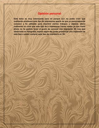 Opinión personal
Este tema es muy interesante para mí porque aun no podía creer que
realmente existiesen este tipo de impresoras aparte de que yo personalmente
conozco y he utilizado para imprimir ciertos trabajos u objetos, ahora
realmente no creía que este tipo de e impresoras fueran reales ya que hasta
ahora no he podido tener el gusto de conocer una impresión 3D mas que
observarla en fotografía, espero algún día poder presenciar una impresión de
este tipo o poder comprar este tipo de impresora en 3D.
 