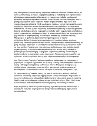 Ang demographic transition ay ang pagbabago sa tao na kondisyon mula sa mataas na
dami ng namamatay at mataas na pagkamayabong sa mababang dami ng namamatay
at mababang pagkamayabong.Kamatayan ay ngayon mas mababa kapritsoso at
karamihan sa mga tao ay nakatira mahaba buhay. Women hindi na average na anim o
pitong panganganak ngunit sa pinaka matipid ang advanced na mga bansa mas
mababa kaysa sa dalawang - hindi sapat upang maglagay na muli ng mga pambansang
populasyon.Karamihan ng mga ito dramatiko panlipunan pagbabago na naganap sa
nakalipas na 150 taon.Subalit ang tanong ay nananatiling sa kung ito ay isang ganap na
bagong kababalaghan o kung nagkaroon ng mahaba taglay pagkahilig sa sangkatauhan
upang i-maximize ang kaligtasan ng buhay at upang makontrol ang laki ng pamilya.Ang
pag-aaral na ito ang mga isyung ito. Bahagi ko address ang sitwasyon kabilang
Mangangaso at gatherers, tradisyonal na mga magsasaka at klasikal
civilizations. Bahagi II sinusuri ang mga modernong transition, habang ang isang
panimulang kabanata synthesizes mga resulta.Diin ay nakalagay sa mga transmuting ng
pang-industriya rebolusyon at tumataas kinikita sa mas mahabang buhay at mas maliit
na mga pamilya. Panghuli, ang mga paliwanag ay hinahangad para sa ibaba-kapalit
pagkamayabong sa Europa at sa ibang lugar.Ang libro ay may isang malakas na
panteorya focus at natatanging sa pagtugon sa parehong dami ng namamatay at
pagkamayabong sa buong span ng tao kasaysayan. Pinagsasama-demographers sa
aghamtao, anthropologists sa demograpya, at parehong sa panlipunan kasaysayan.

Ang "Demographic Transition" ay isang modelo na naglalarawan ng pagbabago ng
populasyon sa paglipas ng panahon. Ito ay batay sa isang interpretasyon na nagsimula
noong 1929 sa pamamagitan ng sa American Warren Thompson demograpo, ng
naobserbahang pagbabago, o mga transition, sa mga rate ng kapanganakan at
kamatayan sa industrialized lipunan sa nakalipas na dalawang daang taon o kaya.

Sa pamamagitan ng "modelo" na ang ibig sabihin namin na ito ay isang idealized,
composite larawan ng pagbabago ng populasyon sa mga bansang ito. Ang modelo ay
isang heneralisasyon na nalalapat sa mga bansang ito bilang isang grupo at maaaring
hindi tumpak na naglalarawan ng lahat ng mga indibidwal na kaso. Man o hindi ito ay
sumasaklaw sa mas mababa binuo lipunan ngayon ay nananatiling na nakita.

Bago magpatuloy, dapat mong suriin ang ilang mga demograpikong terminolohiya o
siguraduhin na sundin ang mga link na ibinigay sa ibaba bilang ang mga tuntunin
pumailanglang.
 