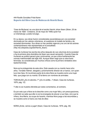 444 Rosillo González Frida Karen
Reporte del libro Casa de Muñecas de Henrik Ibsen.



„Casa de Muñecas‟ es una obra de el escitor Henrik Johan Ibsen (Skien, 20 de
marzo de 1828 - Cristianía, 23 de mayo de 1906) quien fue
un dramaturgo y poeta noruego.

En su época, sus obras fueron consideradas escandalosas por una sociedad
dominada por los valores victorianos, al cuestionar el modelo de familia y de
sociedad dominantes. Sus obras no han perdido vigencia y es uno de los autores
contemporáneos más representado en la actualidad.
(http://es.wikipedia.org/wiki/Henrik_Ibsen)

Casa de muñecas fue escrita dos años después de Las columnas de la sociedad
y fue la primera obra dramática de Ibsen que causó sensación. Cuando Casa de
muñecas se publicó generó gran controversia, ya que critica fuertemente las
normas matrimoniales del siglo XIX. Aunque Ibsen negó que su obra fuera
feminista, es considerada por muchos críticos como la primera verdadera obra
teatral feminista.


Nora es la protagonista de esta obra. Está casada con su marido hace ocho
años, Torvaldo Helmer, abogado y próximamente director de un banco, con quien
tuvo tres hijos. En la primera parte de la obra Nora se muestra como una mujer
feliz, que juega con su marido. Él la llama con nombres de animales:

TORVALDO:¿Es mi alondra..?”“¿Es mi ardilla...? (Ibsen, Casa de muñecas,
1879, pág. 12)

Y ella no se muestra ofendida por estos comentarios, al contrario.

Es por esto que a Nora se la describe como una mujer feliz y sin preocupaciones,
y también se sabe que ella no es la encargada de educar a sus hijos, sino que la
niñera, Ana María, se ocupa de hacerlo, mientras Nora juega a las escondidas y
se muestra como si fuera una más de ellos:


NORA:¡Anda, vamos a jugar! (Ibsen, Casa de muñecas, 1879, pág. 39)
 