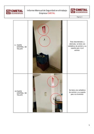 Informe Mensual de Seguridad en el trabajo
Empresa CMETAL
Página 5
5
9. PARTE
CENTRAL DE
TALLER
Área desordenada y
obstruida, se tiene una
señalética de extintor y su
soporte pero no el
extintor.
10.PARTE
CENTRAL DE
TALLER
Se tiene una señalética
de extintor y su soporte
pero no el extintor.
 