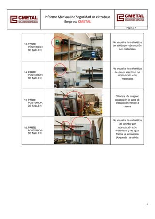 Informe Mensual de Seguridad en el trabajo
Empresa CMETAL
Página 7
7
13.PARTE
POSTERIOR
DE TALLER
No visualiza la señalética
de salida por obstrucción
con materiales
14.PARTE
POSTERIOR
DE TALLER
No visualiza la señalética
de riesgo eléctrico por
obstrucción con
materiales
15.PARTE
POSTERIOR
DE TALLER
Cilindros de oxigeno
dejados en el área de
trabajo con riesgo a
caerse
16.PARTE
POSTERIOR
DE TALLER
No visualiza la señalética
de extintor por
obstrucción con
materiales y de igual
forma se encuentra
bloqueada la salida.
 