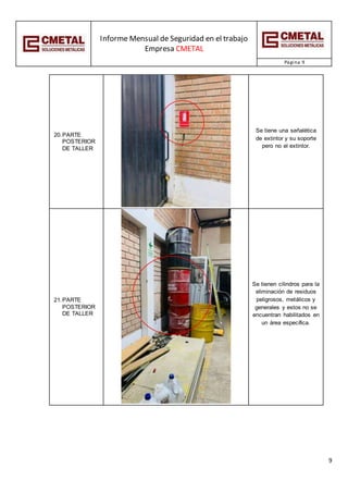 Informe Mensual de Seguridad en el trabajo
Empresa CMETAL
Página 9
9
20.PARTE
POSTERIOR
DE TALLER
Se tiene una señalética
de extintor y su soporte
pero no el extintor.
21.PARTE
POSTERIOR
DE TALLER
Se tienen cilindros para la
eliminación de residuos
peligrosos, metálicos y
generales y estos no se
encuentran habilitados en
un área específica.
 
