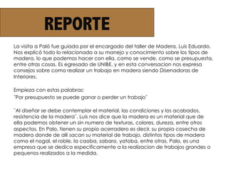 REPORTE
La visita a Paló fue guiada por el encargado del taller de Madera, Luis Eduardo.
Nos explicó todo lo relacionado a su manejo y conocimiento sobre los tipos de
madera, lo que podemos hacer con ella, como se vende, como se presupuesta,
entre otras cosas. Es egresado de UNIBE, y en esta conversacion nos expresa
consejos sobre como realizar un trabajo en madera siendo Disenadoras de
Interiores.
Empieza con estas palabras:
¨Por presupuesto se puede ganar o perder un trabajo¨
¨Al diseñar se debe contemplar el material, las condiciones y los acabados,
resistencia de la madera¨. Luis nos dice que la madera es un material que de
ella podemos obtener un sin numero de texturas, colores, dureza, entre otros
aspectos. En Palo, tienen su propio acerradero es decir, su propia cosecha de
madera donde de alli sacan su material de trabajo, distintos tipos de madera
como el nogal, el roble, la caoba, sabaro, yatoba, entre otras. Palo, es una
empresa que se dedica especificamente a la realizacion de trabajos grandes o
pequenos realizados a la medida.
 