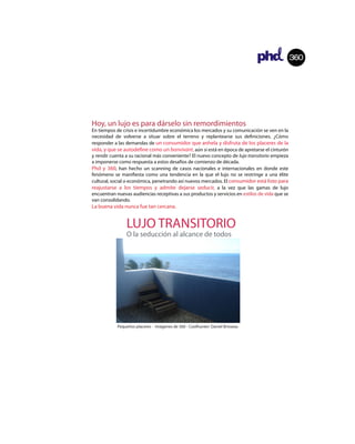 360




Hoy, un lujo es para dárselo sin remordimientos
En tiempos de crisis e incertidumbre económica los mercados y su comunicación se ven en la
necesidad de volverse a situar sobre el terreno y replantearse sus de niciones. ¿Cómo
responder a las demandas de un consumidor que anhela y disfruta de los placeres de la
vida, y que se autode ne como un bonvivant, aún si está en época de apretarse el cinturón
y rendir cuenta a su racional más conveniente? El nuevo concepto de lujo transitorio empieza
a imponerse como respuesta a estos desafíos de comienzo de década.
Phd y 360, han hecho un scanning de casos nacionales e internacionales en donde este
fenómeno se mani esta como una tendencia en la que el lujo no se restringe a una élite
cultural, social o económica, penetrando así nuevos mercados. El consumidor está listo para
reajustarse a los tiempos y admite dejarse seducir, a la vez que las gamas de lujo
encuentran nuevas audiencias receptivas a sus productos y servicios en estilos de vida que se
van consolidando.
La buena vida nunca fue tan cercana.


                LUJO TRANSITORIO
                O la seducción al alcance de todos




            Pequeños placeres - Imágenes de 360 - Coolhunter: Daniel Brisseau




                                                                                360


                                                                                      360
 