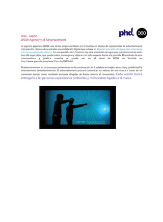 Asia - Japón
                                                                                                                  360
WOW Agency y el Advertainment
La agencia japonesa WOW, una de las empresas líderes en el mundo en diseño de experiencias de advertainment,
creó para los clientes de su estudio una instalación digital que se basa en el poder evocador del agua para conectarse
con sus recuerdos de infancia. En una pantalla de 12 metros, hay una animación de agua que reacciona con las som-
bras del espectador, que puede nadar, sumergirse y salpicar con sólo moverse frente a la pantalla. El resultado de esta
conmovedora y poética muestra se puede ver en el canal de WOW en Youtube en
http://www.youtube.com/watch?v=-3tqQMQbYcI.

El advertainement en un concepto proveniente de la combinación de 2 palabras en inglés: advertising (publicidad) y
entertainment (entretenimiento). El advertainement procura comunicar los valores de una marca a través de un
                                                                    Cada acción busca
contenido dando como resultado acciones dirigidas de forma abierta al consumidor.
entregarle a las personas experiencias profundas y memorables ligadas a la marca.
 