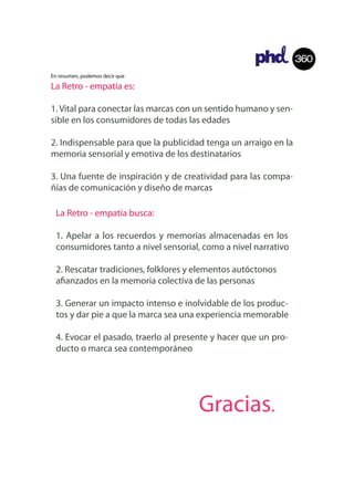 360
En resumen, podemos decir que

La Retro - empatía es:

1. Vital para conectar las marcas con un sentido humano y sen-
sible en los consumidores de todas las edades

2. Indispensable para que la publicidad tenga un arraigo en la
memoria sensorial y emotiva de los destinatarios

3. Una fuente de inspiración y de creatividad para las compa-
ñías de comunicación y diseño de marcas

 La Retro - empatía busca:

 1. Apelar a los recuerdos y memorias almacenadas en los
 consumidores tanto a nivel sensorial, como a nivel narrativo

 2. Rescatar tradiciones, folklores y elementos autóctonos
 a anzados en la memoria colectiva de las personas

 3. Generar un impacto intenso e inolvidable de los produc-
 tos y dar pie a que la marca sea una experiencia memorable

 4. Evocar el pasado, traerlo al presente y hacer que un pro-
 ducto o marca sea contemporáneo




                                     Gracias.
 