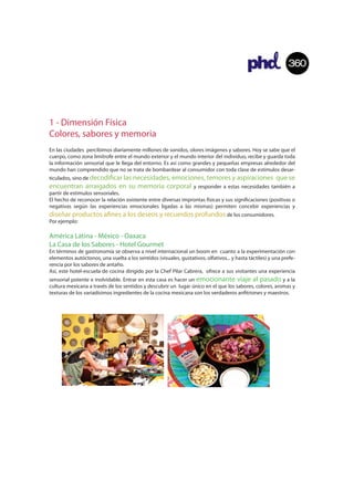360




1 - Dimensión Física
Colores, sabores y memoria
En las ciudades percibimos diariamente millones de sonidos, olores imágenes y sabores. Hoy se sabe que el
cuerpo, como zona limítrofe entre el mundo exterior y el mundo interior del individuo, recibe y guarda toda
la información sensorial que le llega del entorno. Es así como grandes y pequeñas empresas alrededor del
mundo han comprendido que no se trata de bombardear al consumidor con toda clase de estímulos desar-
ticulados, sino de decodi
                    car las necesidades, emociones, temores y aspiraciones que se
encuentran arraigados en su memoria corporal y responder a estas necesidades también a
partir de estímulos sensoriales.
El hecho de reconocer la relación existente entre diversas improntas físicas y sus signi caciones (positivas o
negativas según las experiencias emocionales ligadas a las mismas) permiten concebir experiencias y
diseñar productos a nes a los deseos y recuerdos profundos de los consumidores.
Por ejemplo:

América Latina - México - Oaxaca
La Casa de los Sabores - Hotel Gourmet
En términos de gastronomía se observa a nivel internacional un boom en cuanto a la experimentación con
elementos autóctonos, una vuelta a los sentidos (visuales, gustativos, olfativos... y hasta táctiles) y una prefe-
rencia por los sabores de antaño.
Así, este hotel-escuela de cocina dirigido por la Chef Pilar Cabrera, ofrece a sus visitantes una experiencia
sensorial potente e inolvidable. Entrar en esta casa es hacer un emocionante viaje al pasado y a la
cultura mexicana a través de los sentidos y descubrir un lugar único en el que los sabores, colores, aromas y
texturas de los variadísimos ingredientes de la cocina mexicana son los verdaderos an triones y maestros.
 