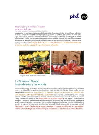 360


América Latina - Colombia - Medellín
Las ventas de frutas
Por: Isabel González - Corresponsal 360 en Medellín.
Las calles de las principales ciudades de Colombia están llenas de estímulos sensoriales de todo tipo,
relativas a sus condiciones particulares geográ cas y sociales. En Medellín, por ejemplo, las frutas y los
jugos frescos hacen parte de la vibrante cotidianidad sensorial de sus habitantes en calles y plazas. La luz
particular de la ciudad hace que los colores parezcan más vibrantes, dándole un caracter especial a las
sensaciones de la ciudad. ¿Quién puede olvidar una plaza de mercado con frutas frescas y coloridas de la
capital paisa? Por esto la imagen de las frutas se convierte en una huella inolvidable en
la memoria de los habitantes y visitantes de Medellín.




        Imágenes de 360 - Coolhunter: Isabel González



2 - Dimensión Mental:
Las tradiciones y la memoria
La memoria individual se compone también de una memoria colectiva mani esta en tradiciones, creencias y
ritos en lo cultural. En tiempos de crisis económica y de incertidumbre hacia el futuro, resulta siempre
tranquilizador revisar
                con imaginación el pasado, los componentes de un folklore, o lo
que nos une como colectividad en “lo nuestro”, para encontrar un sentido de quienes somos y
las cosas sencillas que nos hacen felices. Por esto, actualmente la tendencia se inclina hacia tipos de comuni-
cación y diseño que provocan esa identi cación con el pasado cultural y que apelan a la empatía con
imágenes y productos que forman parte de un patrimonio en conjunto, que nos habla a todos. Negocios de
antaño resultan inspiradores para generar nuevos productos, así como productos y servicios tradicionales no
pierden su vigencia e importancia en el mundo comercial actual, conservando su identidad original.
Remitirse a lo profundamente propio, arraigado en nuestra historia, es paradójica-
mente una estrategia de innovación que encuentra su lugar en este n de decenio.
 
