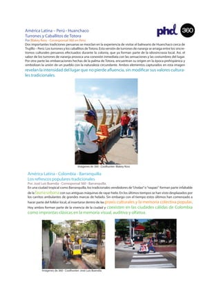 América Latina – Perú - Huanchaco                                                                                      360
Turrones y Caballitos de Totora
Por Blakey Ross - Corresponsal 360 en Perú
Dos importantes tradiciones peruanas se mezclan en la experiencia de visitar el balneario de Huanchaco cerca de
Trujillo – Perú: Los turrones y los caballitos de Totora. Esta versión de turrones de naranja se arraiga entre los sincre-
tismos culturales peruanos efectuados durante la colonia, que ya forman parte de la idiosincrasia local. Así, el
sabor de los turrones de naranja provoca una conexión inmediata con las sensaciones y las costumbres del lugar.
Por otra parte las embarcaciones hechas de la palma de Totora, encuentran su origen en la época prehispánica y
simbolizan la unión de un pueblo con la naturaleza circundante. Ambos elementos capturados en esta imagen
revelan la intensidad del lugar que no pierde a uencia, sin modi car sus valores cultura-
les tradicionales.




                                        Imágenes de 360 - Coolhunter: Blakey Ross

 América Latina - Colombia - Barranquilla
 Los refrescos populares tradicionales
 Por: José Luis Buendía - Corresponsal 360 - Barranquilla.
 En una ciudad tropical como Barranquilla, los tradicionales vendedores de “cholao” o “raspao” forman parte infaltable
 de la fauna urbana con sus antiguas máquinas de rayar hielo. En los últimos tiempos se han visto desplazados por
 los carritos ambulantes de grandes marcas de helado. Sin embargo con el tiempo estos últimos han comenzado a
 hacer parte del folklor local, al insertarse dentro de las praxis culturales y la memoria colectiva popular.
                                           coexisten en las ciudades cálidas de Colombia
 Hoy ambos forman parte de la vivencia de la ciudad y
 como improntas clásicas en la memoria visual, auditiva y olfativa.




            Imágenes de 360 - Coolhunter: José Luis Buendía
 