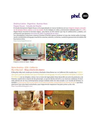 360

   América Latina - Argentina - Buenos Aires
   Hippie House – Estudio de Diseño
   El estudio bonaerense Hippie House, se ha especializado en marcar tendencia con sus imágenes alegres, evocado-
   ras de tiempos felices, dulces y a la vez osadas. En los trabajos en video y animaciones realizados para Htv y Mtv,
   Hippie House encontró la formula mágica para llamar al niño interior que hay en adolescentes y adultos, con
   animaciones que generan el encanto de volver a la alegría de ser chico.
   Sus cofundadores y directores creativos Christian O'Farrell e Ignacio Sandoval al crear, dan rienda suelta a la imagi-
   nación remitiéndose al lenguaje visual de los sesentas, setentas u ochentas, cuando las generaciones de adultos del
   hoy éramos niños.
   http://www.hippiehouse.tv/




   Imágenes cortesía de Hippie - House



Norte América - USA - California
My milky toof – Blog y diseño de objetos
El Blog My milky toof, creado por el artista y diseñador Inhae Renee Lee en California USA, resulta muy inspira-
dor para pensar productos que manejen un lenguaje visual y narrativo dirigido a evocar
la infancia (sin ser dirigido a niños). Con un tono de ingenuidad, Inhae desarrolló una serie de productos y de
historias, a partir de la creación de dos personajes: un par de dientes de leche y sus vivencias cotidianas. El resul-
tado además de ser muy contemporáneo porque traslada estilos de vida actuales a un mundo de fantasía, es
también el reencuentro del mundo adulto con la infancia perdida, simbolizada en los dientes de leche que desa-
parecieron hace años bajo la almohada y que mágicamente reaparecen hoy para contar su día a día.
http://mymilktoof.blogspot.com/
 