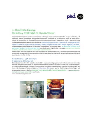 360



4 - Dimensión Creativa
Memoria y creatividad en el consumautor
La opinión dominante en amplios sectores de la cultura y el arte durante varias décadas, era que la industria y el
mercadeo masivo atro aban el pensamiento original y la creatividad de los individuos, hasta el punto mons-
truoso de homogenizar su identidad. Esta opinión ha ido matizándose y hoy estamos frente a una nueva masa
                                    consumidor como un coautor de su experiencia,
crítica de empresarios creativos, que de nen al
involucrando sus propios recuerdos y vivencias personales para llegar al producto nal.
En los negocios relacionados con los sentidos, especialmente el gusto y el olfato, la memoria se convierte en el
punto clave para un nuevo consumidor-autor que busca revivir experiencias intensas y conectarse con espacios
audaces y atrevidos en su interior a través de la experimentación.
En los últimos años han aparecido en el mercado cientos de productos, espacios y servicios cuyo objetivo principal
es potenciar la creatividad de sus clientes permitiendo que hagan parte activa de la concepción y desarrollo de su
experiencia a muchos niveles.

Norte América - USA - New York
Il laboratorio del Gelato NY
Este laboratorio en New York se dedica desde 2002 a explorar, investigar y desarrollar helados únicos en el mundo
llevando la experticia italiana de los maestro heladeros a otro nivel. Su carta básica cuenta con 75 sabores diferen-
tes y permanentemente se exponen y testean nuevas propuestas para el público. Este espacio creativo cada vez
toma más fuerza y se ha convertido en un laboratorio abierto para que los chefs independientes hagan sus
propios experimentos y diseños, creando en respuesta a la memoria gustativa y a la audacia deman-
dante de los nuevos consumidores de helado.
www.laboratoriodelgelato.com
 