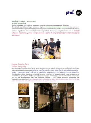 360


 Europa - Holanda - Amsterdam
 Future Restaurant
 Recién inaugurado en el 2009 este restaurante es mucho más que un lugar para saciar el hambre.
 En realidad, es un laboratorio que tiene como objetivo estudiar el comportamiento humano mientras sus comen-
 sales experimentan con los sabores y los platos. Las personas tienen acceso abierto a una gran variedad de prepara-
 ciones e ingredientes de la cocina local, mientras especialistas observan sus comportamientos para así analizar
 algunas elecciones y crear combinaciones a partir de las preferencias memorables de las
 personas.




Europa - Francia - París
Parfum sur mesure
Las casas de perfumes Guerlain y Cartier fueron los pioneros en el negocio del diseño personalizado de perfumes.
Este servicio tiene como objetivo diseñar un perfume único para cada cliente a través de cuestio-
narios y entrevistas que exploran sus preferencias y deseos pero sobre todo sus recuerdos.
El consumidor recibe el equivalente a 5 años de consumo en perfume en lujosas botellas de cristal completamente
personalizadas. En el último año han aparecido varios negocios en Francia que buscan democratizar este servicio
para el que aparentemente hay una demanda creciente . Dice Isabelle Rousseau responsable de
www.parfumsurmesure.com: « Mi trabajo consiste en descubrir con qué se quiere reencontrar el cliente en su vida
ya sea con los aromas de su infancia o con la audacia de su primera juventud ».
 