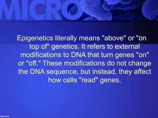 Epigenetics literally means "above" or "on
top of" genetics. It refers to external
modifications to DNA that turn genes "on"
or "off." These modifications do not change
the DNA sequence, but instead, they affect
how cells "read" genes.
 