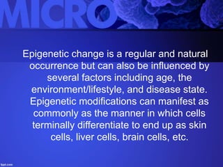 Epigenetic change is a regular and natural
occurrence but can also be influenced by
several factors including age, the
environment/lifestyle, and disease state.
Epigenetic modifications can manifest as
commonly as the manner in which cells
terminally differentiate to end up as skin
cells, liver cells, brain cells, etc.
 