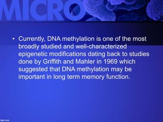 • Currently, DNA methylation is one of the most
broadly studied and well-characterized
epigenetic modifications dating back to studies
done by Griffith and Mahler in 1969 which
suggested that DNA methylation may be
important in long term memory function.
 