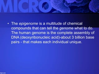 • The epigenome is a multitude of chemical
compounds that can tell the genome what to do.
The human genome is the complete assembly of
DNA (deoxyribonucleic acid)-about 3 billion base
pairs - that makes each individual unique.
 