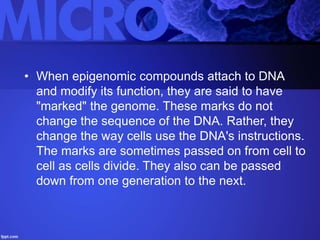 • When epigenomic compounds attach to DNA
and modify its function, they are said to have
"marked" the genome. These marks do not
change the sequence of the DNA. Rather, they
change the way cells use the DNA's instructions.
The marks are sometimes passed on from cell to
cell as cells divide. They also can be passed
down from one generation to the next.
 