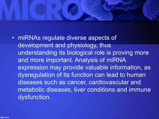 • miRNAs regulate diverse aspects of
development and physiology, thus
understanding its biological role is proving more
and more important. Analysis of miRNA
expression may provide valuable information, as
dysregulation of its function can lead to human
diseases such as cancer, cardiovascular and
metabolic diseases, liver conditions and immune
dysfunction.
 
