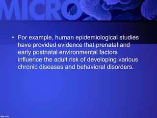 • For example, human epidemiological studies
have provided evidence that prenatal and
early postnatal environmental factors
influence the adult risk of developing various
chronic diseases and behavioral disorders.
 