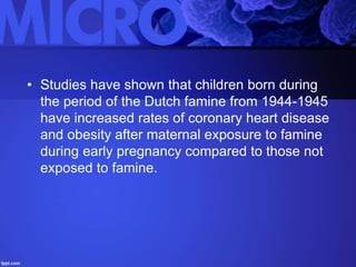 • Studies have shown that children born during
the period of the Dutch famine from 1944-1945
have increased rates of coronary heart disease
and obesity after maternal exposure to famine
during early pregnancy compared to those not
exposed to famine.
 