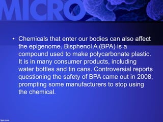 • Chemicals that enter our bodies can also affect
the epigenome. Bisphenol A (BPA) is a
compound used to make polycarbonate plastic.
It is in many consumer products, including
water bottles and tin cans. Controversial reports
questioning the safety of BPA came out in 2008,
prompting some manufacturers to stop using
the chemical.
 