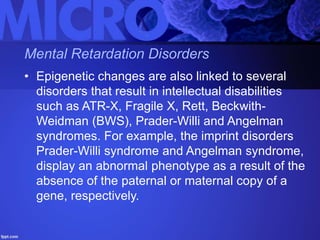 Mental Retardation Disorders
• Epigenetic changes are also linked to several
disorders that result in intellectual disabilities
such as ATR-X, Fragile X, Rett, Beckwith-
Weidman (BWS), Prader-Willi and Angelman
syndromes. For example, the imprint disorders
Prader-Willi syndrome and Angelman syndrome,
display an abnormal phenotype as a result of the
absence of the paternal or maternal copy of a
gene, respectively.
 