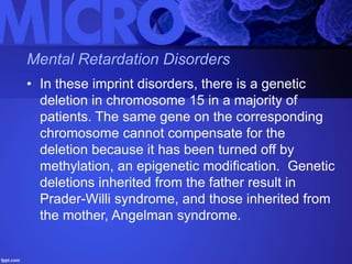 Mental Retardation Disorders
• In these imprint disorders, there is a genetic
deletion in chromosome 15 in a majority of
patients. The same gene on the corresponding
chromosome cannot compensate for the
deletion because it has been turned off by
methylation, an epigenetic modification. Genetic
deletions inherited from the father result in
Prader-Willi syndrome, and those inherited from
the mother, Angelman syndrome.
 
