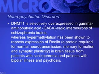 Neuropsychiatric Disorders
• DNMT1 is selectively overexpressed in gamma-
aminobutyric acid (GABA)-ergic interneurons of
schizophrenic brains,
whereas hypermethylation has been shown to
repress expression of Reelin (a protein required
for normal neurotransmission, memory formation
and synaptic plasticity) in brain tissue from
patients with schizophrenia and patients with
bipolar illness and psychosis.
 