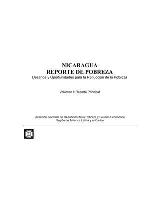 NICARAGUA
         REPORTE DE POBREZA
Desafíos y Oportunidades para la Reducción de la Pobreza


                   Volumen I: Reporte Principal




 Dirección Sectorial de Reducción de la Pobreza y Gestión Económica
                 Región de América Latina y el Caribe
 